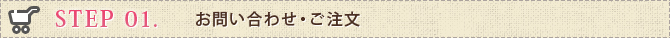 STEP 01. お問い合わせ・ご注文